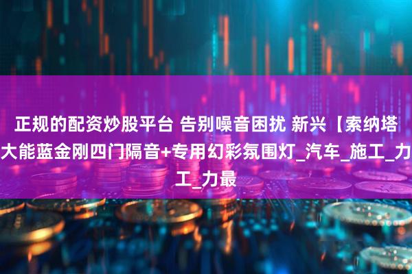 正规的配资炒股平台 告别噪音困扰 新兴【索纳塔】大能蓝金刚四门隔音+专用幻彩氛围灯_汽车_施工_力最
