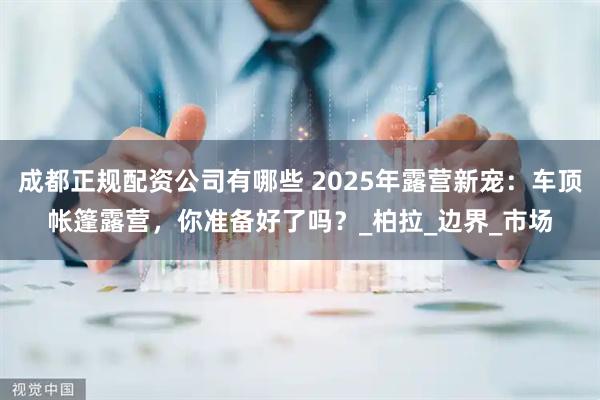 成都正规配资公司有哪些 2025年露营新宠：车顶帐篷露营，你准备好了吗？_柏拉_边界_市场