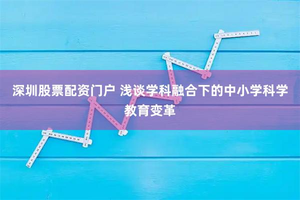 深圳股票配资门户 浅谈学科融合下的中小学科学教育变革