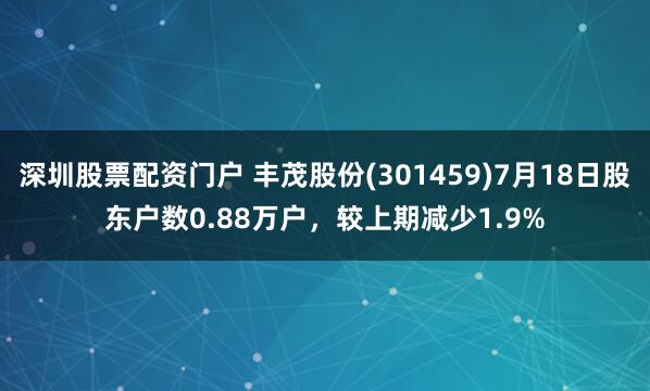 深圳股票配资门户 丰茂股份(301459)7月18日股东户数0.88万户，较上期减少1.9%