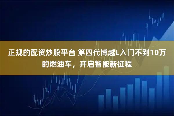 正规的配资炒股平台 第四代博越L入门不到10万的燃油车，开启智能新征程