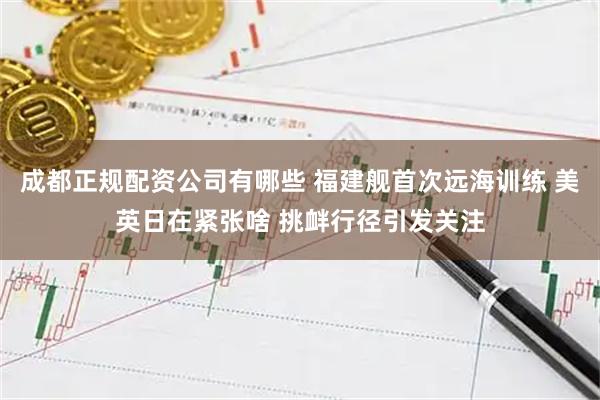 成都正规配资公司有哪些 福建舰首次远海训练 美英日在紧张啥 挑衅行径引发关注