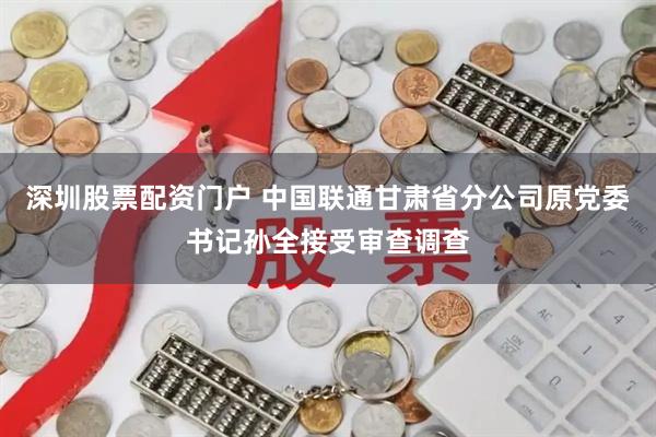 深圳股票配资门户 中国联通甘肃省分公司原党委书记孙全接受审查调查