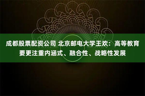 成都股票配资公司 北京邮电大学王欢：高等教育要更注重内涵式、融合性、战略性发展