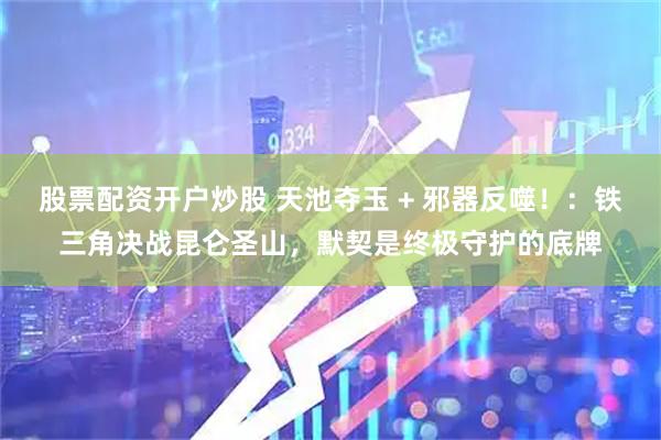 股票配资开户炒股 天池夺玉 + 邪器反噬！：铁三角决战昆仑圣山，默契是终极守护的底牌