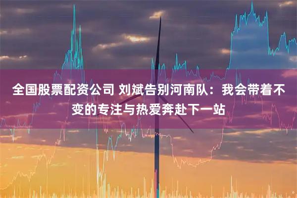 全国股票配资公司 刘斌告别河南队：我会带着不变的专注与热爱奔赴下一站