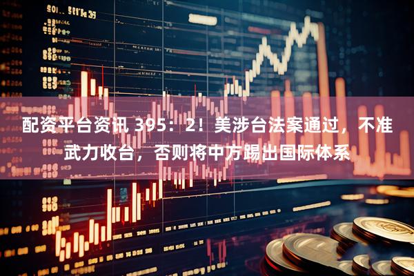 配资平台资讯 395：2！美涉台法案通过，不准武力收台，否则将中方踢出国际体系