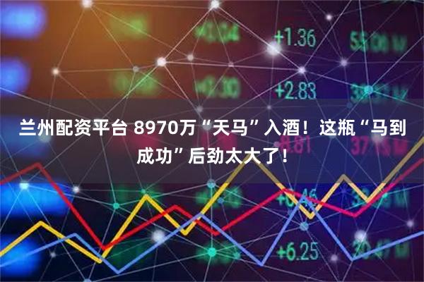 兰州配资平台 8970万“天马”入酒！这瓶“马到成功”后劲太大了！