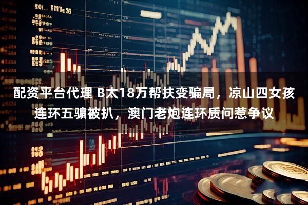 配资平台代理 B太18万帮扶变骗局，凉山四女孩连环五骗被扒，澳门老炮连环质问惹争议