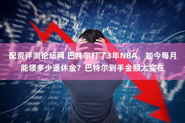 配资评测论坛网 巴特尔打了3年NBA，如今每月能领多少退休金？巴特尔到手金额太实在
